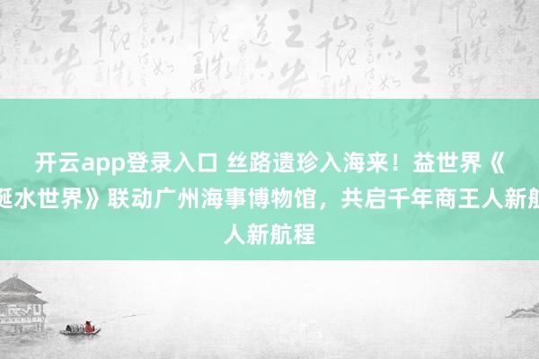 开云app登录入口 丝路遗珍入海来！益世界《荒诞水世界》联动广州海事博物馆，共启千年商王人新航程