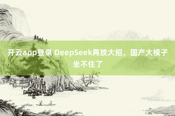 开云app登录 DeepSeek再放大招，国产大模子坐不住了