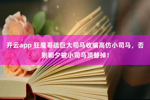 开云app 狂魔哥疏巨大司马收编高仿小司马，否则朝夕被小司马顶替掉！