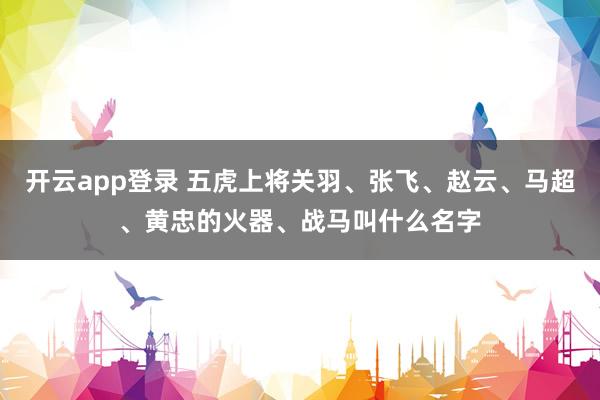 开云app登录 五虎上将关羽、张飞、赵云、马超、黄忠的火器、战马叫什么名字