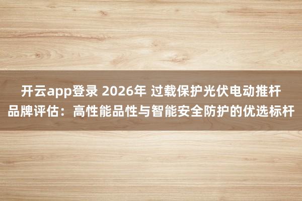 开云app登录 2026年 过载保护光伏电动推杆品牌评估：高性能品性与智能安全防护的优选标杆