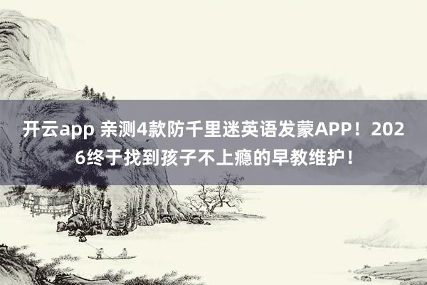 开云app 亲测4款防千里迷英语发蒙APP！2026终于找到孩子不上瘾的早教维护！