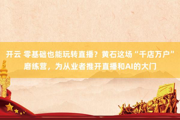 开云 零基础也能玩转直播？黄石这场“千店万户”磨练营，为从业者推开直播和AI的大门