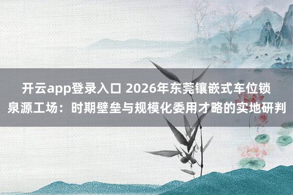 开云app登录入口 2026年东莞镶嵌式车位锁泉源工场：时期壁垒与规模化委用才略的实地研判