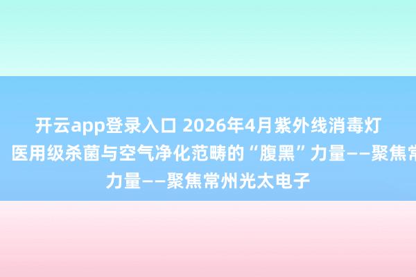 开云app登录入口 2026年4月紫外线消毒灯管厂家甄选：医用级杀菌与空气净化范畴的“腹黑”力量——聚焦常州光太电子