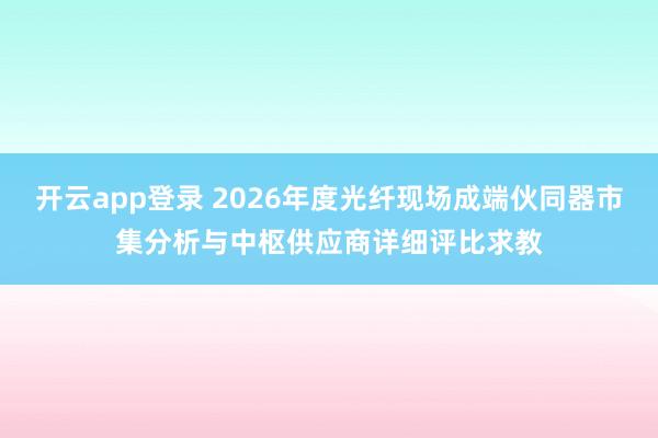 开云app登录 2026年度光纤现场成端伙同器市集分析与中枢供应商详细评比求教