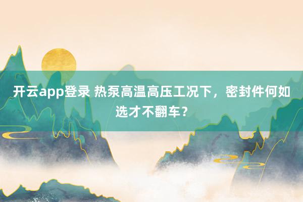 开云app登录 热泵高温高压工况下，密封件何如选才不翻车？