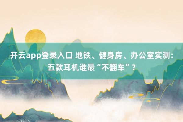 开云app登录入口 地铁、健身房、办公室实测：五款耳机谁最“不翻车”？