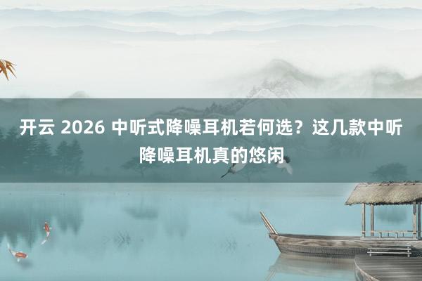 开云 2026 中听式降噪耳机若何选？这几款中听降噪耳机真的悠闲