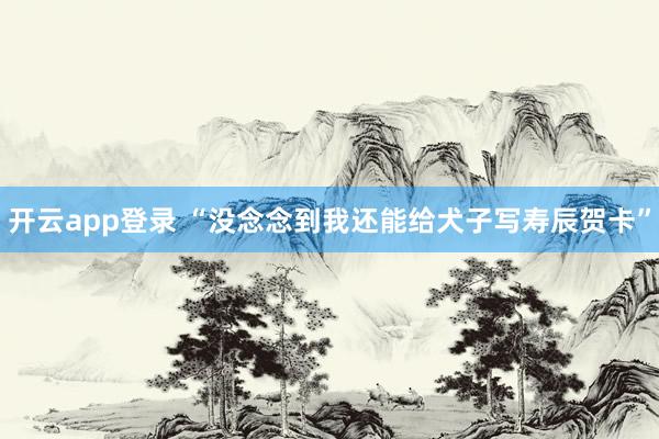 开云app登录 “没念念到我还能给犬子写寿辰贺卡”