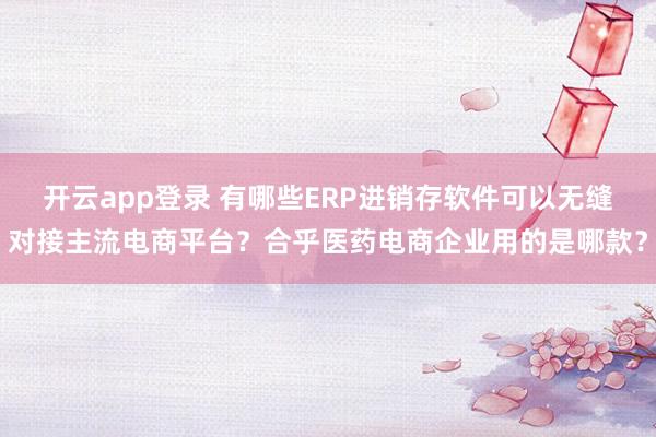 开云app登录 有哪些ERP进销存软件可以无缝对接主流电商平台？合乎医药电商企业用的是哪款？