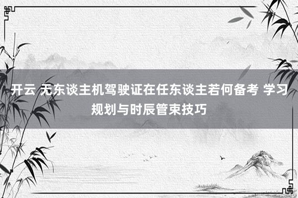 开云 无东谈主机驾驶证在任东谈主若何备考 学习规划与时辰管束技巧