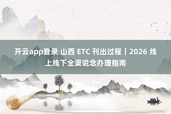 开云app登录 山西 ETC 刊出过程｜2026 线上线下全渠说念办理指南