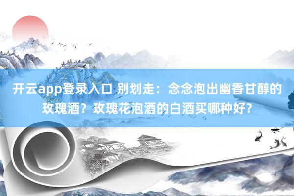 开云app登录入口 别划走：念念泡出幽香甘醇的玫瑰酒？玫瑰花泡酒的白酒买哪种好？