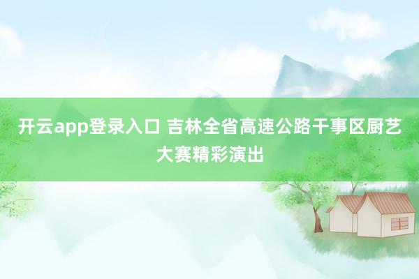 开云app登录入口 吉林全省高速公路干事区厨艺大赛精彩演出