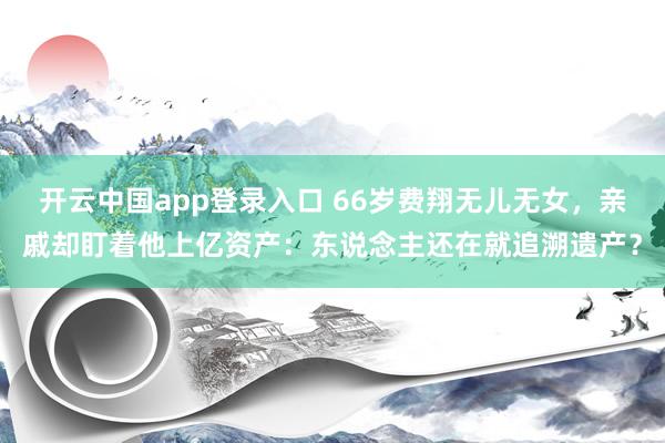 开云中国app登录入口 66岁费翔无儿无女，亲戚却盯着他上亿资产：东说念主还在就追溯遗产？