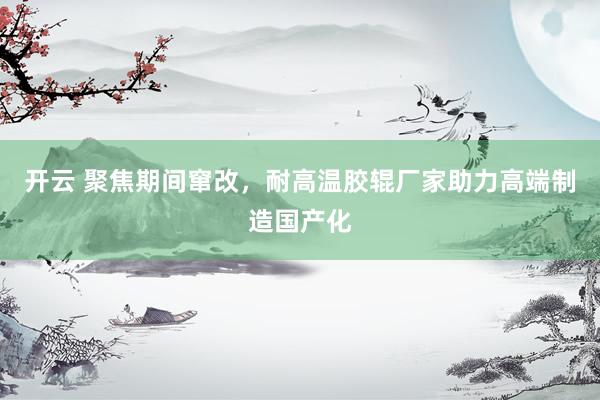 开云 聚焦期间窜改，耐高温胶辊厂家助力高端制造国产化