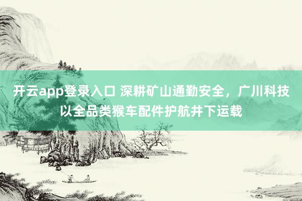 开云app登录入口 深耕矿山通勤安全，广川科技以全品类猴车配件护航井下运载