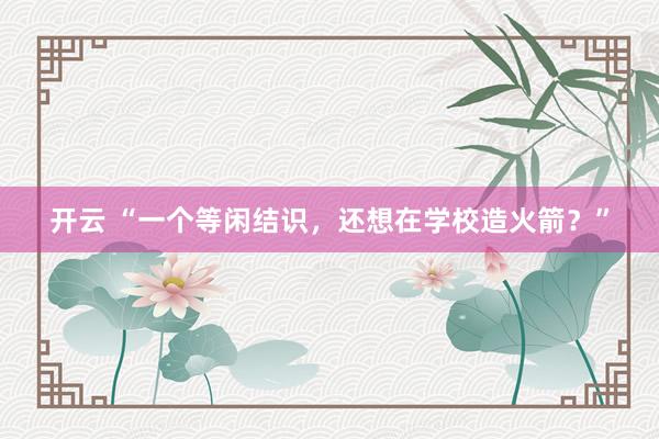 开云 “一个等闲结识，还想在学校造火箭？”