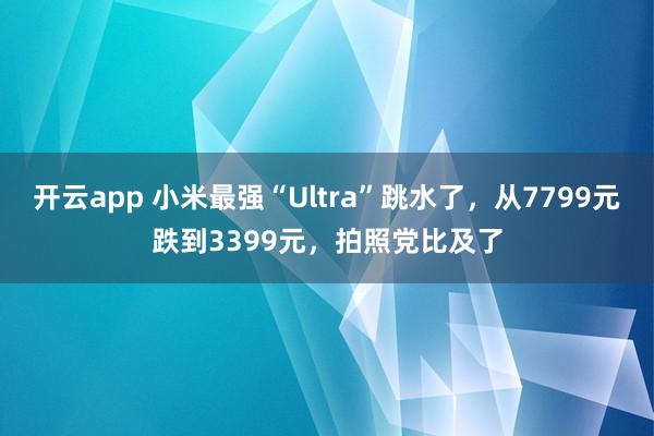 开云app 小米最强“Ultra”跳水了，从7799元跌到3399元，拍照党比及了
