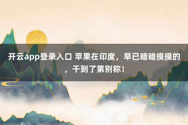 开云app登录入口 苹果在印度，早已暗暗摸摸的，干到了第别称！