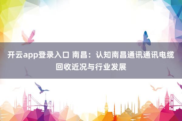 开云app登录入口 南昌：认知南昌通讯通讯电缆回收近况与行业发展
