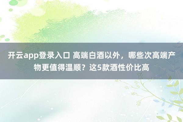 开云app登录入口 高端白酒以外，哪些次高端产物更值得温顺？这5款酒性价比高