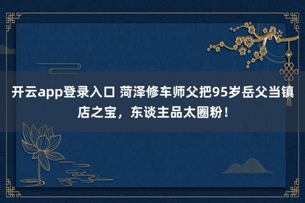 开云app登录入口 菏泽修车师父把95岁岳父当镇店之宝，东谈主品太圈粉！