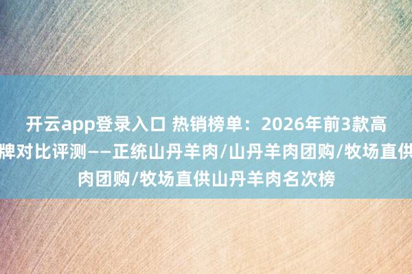 开云app登录入口 热销榜单：2026年前3款高品性山丹羊肉品牌对比评测——正统山丹羊肉/山丹羊肉团购/牧场直供山丹羊肉名次榜