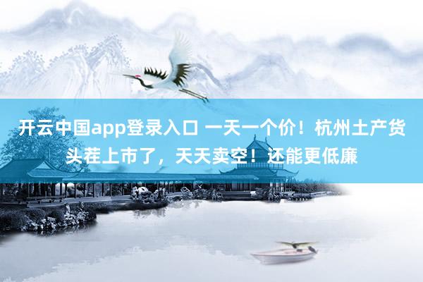开云中国app登录入口 一天一个价！杭州土产货头茬上市了，天天卖空！还能更低廉