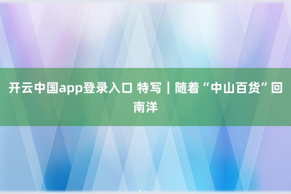 开云中国app登录入口 特写｜随着“中山百货”回南洋