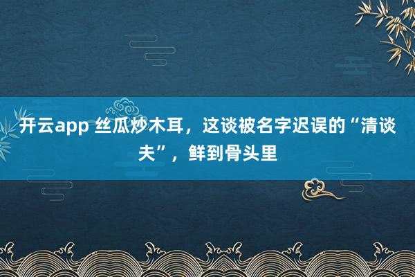 开云app 丝瓜炒木耳，这谈被名字迟误的“清谈夫”，鲜到骨头里