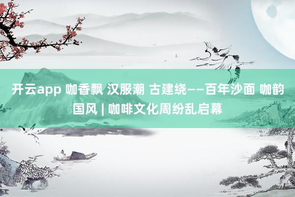 开云app 咖香飘 汉服潮 古建绕——百年沙面 咖韵国风 | 咖啡文化周纷乱启幕