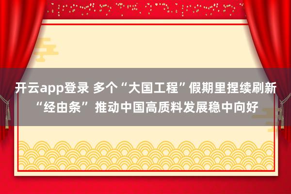 开云app登录 多个“大国工程”假期里捏续刷新“经由条” 推动中国高质料发展稳中向好