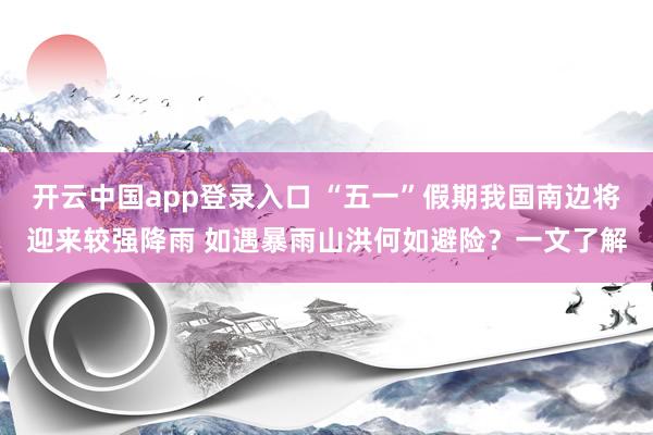 开云中国app登录入口 “五一”假期我国南边将迎来较强降雨 如遇暴雨山洪何如避险？一文了解