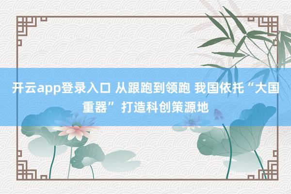 开云app登录入口 从跟跑到领跑 我国依托“大国重器” 打造科创策源地