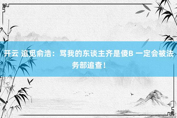 开云 追觅俞浩：骂我的东谈主齐是傻B 一定会被法务部追查！