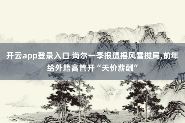 开云app登录入口 海尔一季报遭摇风雪搅局，前年给外籍高管开“天价薪酬”