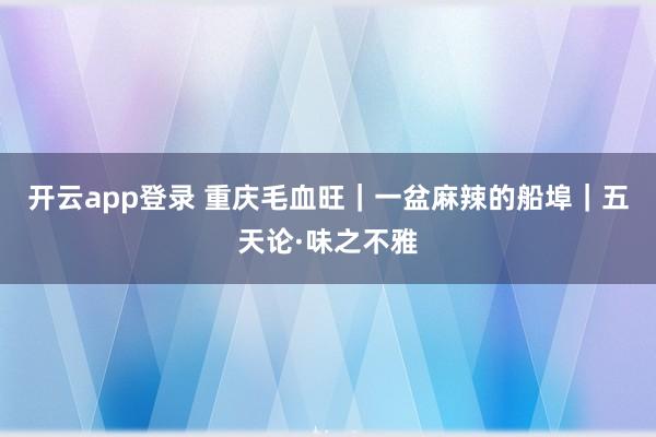 开云app登录 重庆毛血旺｜一盆麻辣的船埠｜五天论·味之不雅