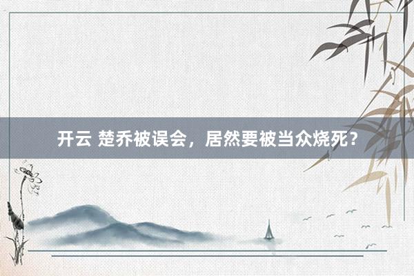 开云 楚乔被误会，居然要被当众烧死？