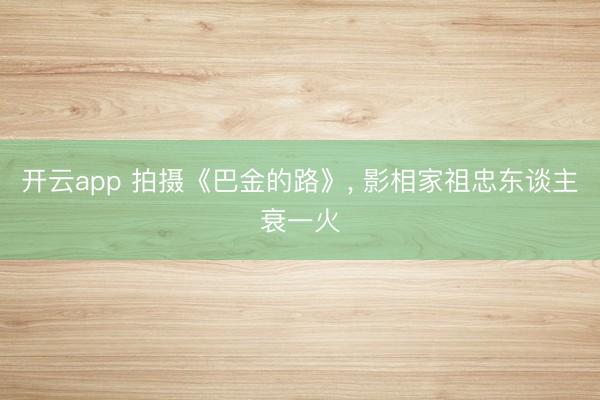 开云app 拍摄《巴金的路》， 影相家祖忠东谈主衰一火
