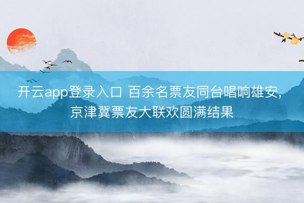 开云app登录入口 百余名票友同台唱响雄安， 京津冀票友大联欢圆满结果