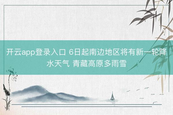 开云app登录入口 6日起南边地区将有新一轮降水天气 青藏高原多雨雪