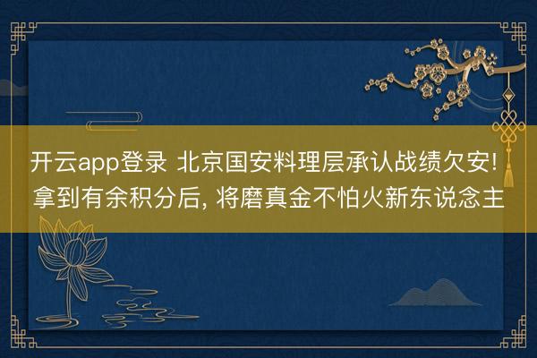 开云app登录 北京国安料理层承认战绩欠安! 拿到有余积分后， 将磨真金不怕火新东说念主