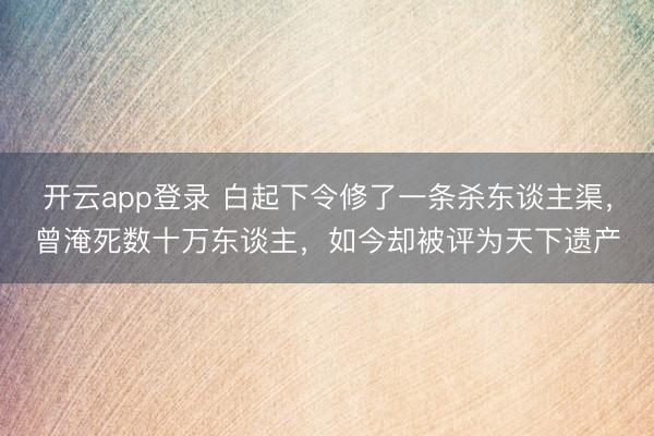 开云app登录 白起下令修了一条杀东谈主渠，曾淹死数十万东谈主，如今却被评为天下遗产