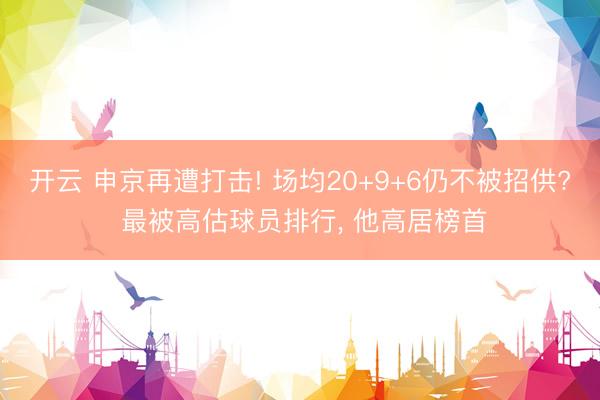 开云 申京再遭打击! 场均20+9+6仍不被招供? 最被高估球员排行， 他高居榜首