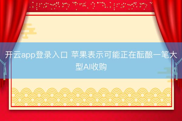 开云app登录入口 苹果表示可能正在酝酿一笔大型AI收购