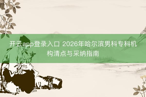 开云app登录入口 2026年哈尔滨男科专科机构清点与采纳指南