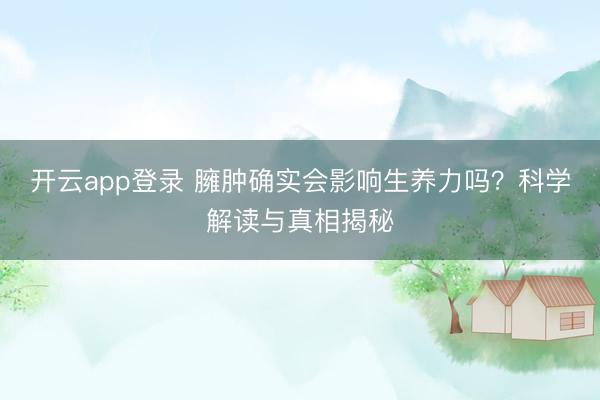 开云app登录 臃肿确实会影响生养力吗？科学解读与真相揭秘